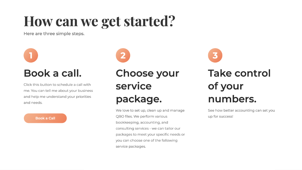 How can we get started? Here are three simple steps. 1. Book a call. Click this button to schedule a call with me. You can tell me about your business and help me understand your priorities and needs. 2. Choose your service package. We love to set up, clean up and manage QBO files. We perform various bookkeeping, accounting, and consulting services - we can tailor our packages to meet your specific needs or you can choose one of the following service packages. 3. Take control of your numbers. See how better accounting can set you up for success!
