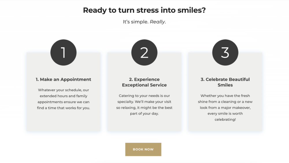 Ready to turn stress into smiles? It’s simple. Really. Schedule icon 1. Make an Appointment Whatever your schedule, our extended hours and family appointments ensure we can find a time that works for you. great visit icon 2. Experience Exceptional Service Catering to your needs is our specialty. We’ll make your visit so relaxing, it might be the best part of your day. Smile More icon 3. Celebrate Beautiful Smiles Whether you have the fresh shine from a cleaning or a new look from a major makeover, every smile is worth celebrating!